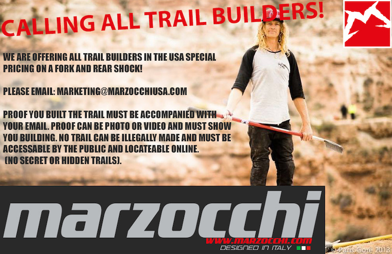 CALLING ALL TRAIL BUILDERS!!!
Marzocchi wants to reward you for all the work you put in over the fall, winter and spring to bring us the amazing trails we shred on all summer long. All of us believe the trail builder is the unsung, forgotten heroes of our sport and we want to give back to all of you!

TERMS OF USE: 
ALL TRAILS MUST BE LEGALLY BUILT ON PUBLIC LAND AND FULLY ACCESSABLE AND LOCATEABLE VIA GPS OR SMART PHONE. BUILDER MUST HAVE PROOF OF THEM BUILDING THE TRAIL SAFELY AND UNDER IMBA TRAIL BUILDING GUIDELINES. BUILDER IS ALLOWED ONE FORK AND ONE REAR SHOCK ONLY EACH SOLD AT A DEEP DISCOUNT. BUILDER WILL RECEIVE A T-SHIRT AND BANNER WITH PURCHASE. BUILDER IS EXPECTED TO HANG BANNER ON THEIR TRAIL AND POST PHOTOS OF THEM USING MARZOCCHI PRODUCT ON THEIR TRAIL WITH VISIBLE BANNER AS WELL AS A PHOTO OF BUILDER WEARING SHIRT WITH THEIR BIKE OUTFITTED WITH MARZOCCHI PRODUCT. PHOTO CAN BE USED BY MARZOCCHI IN ALL SOCIAL MEDIA PROMOTIONS. THIS OFFER ENDS ON AUGUST 7th. ALL SALES ARE FINAL AND ARE SUBJECT TO STATE SALES TAX. SALE IS LIMITED TO USA ONLY.