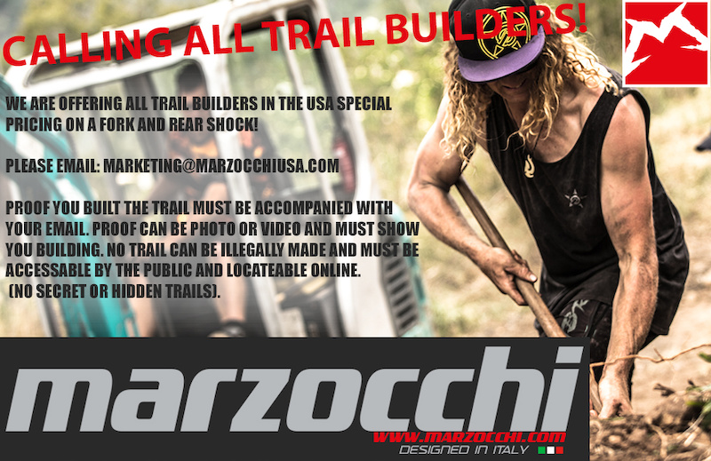 CALLING ALL TRAIL BUILDERS!!!
Marzocchi wants to reward you for all the work you put in over the fall, winter and spring to bring us the amazing trails we shred on all summer long. All of us believe the trail builder is the unsung, forgotten heroes of our sport and we want to give back to all of you!

TERMS OF USE: 
ALL TRAILS MUST BE LEGALLY BUILT ON PUBLIC LAND AND FULLY ACCESSABLE AND LOCATEABLE VIA GPS OR SMART PHONE. BUILDER MUST HAVE PROOF OF THEM BUILDING THE TRAIL SAFELY AND UNDER IMBA TRAIL BUILDING GUIDELINES. BUILDER IS ALLOWED ONE FORK AND ONE REAR SHOCK ONLY EACH SOLD AT A DEEP DISCOUNT. BUILDER WILL RECEIVE A T-SHIRT AND BANNER WITH PURCHASE. BUILDER IS EXPECTED TO HANG BANNER ON THEIR TRAIL AND POST PHOTOS OF THEM USING MARZOCCHI PRODUCT ON THEIR TRAIL WITH VISIBLE BANNER AS WELL AS A PHOTO OF BUILDER WEARING SHIRT WITH THEIR BIKE OUTFITTED WITH MARZOCCHI PRODUCT. PHOTO CAN BE USED BY MARZOCCHI IN ALL SOCIAL MEDIA PROMOTIONS. THIS OFFER ENDS ON AUGUST 7th. ALL SALES ARE FINAL AND ARE SUBJECT TO STATE SALES TAX. SALE IS LIMITED TO USA ONLY.