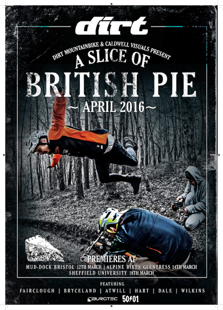 What happens when you combine Josh Bryceland, Phil Atwill, Brendan Fairclough and a big old cherry pie? Add in some wintery British slopes and you've got yourself a slice of lunacy, a slice of what the hell just happened, and A Slice of British Pie.

I'm proud to present A Slice of British Pie - presented by Dirt Magazine. Come down to one of our premieres! Sat 12th March @ Mud-Dock Bristol. Mon 14th March @ Alpine Bikes Glentress. Friday 18th March @ Sheffield Uni Auditorium.

50to01 and Burgtec giveaways on offer! As well as a no bullsh*t bike film.

The film will be online in April for all you overseas dudes to check out!