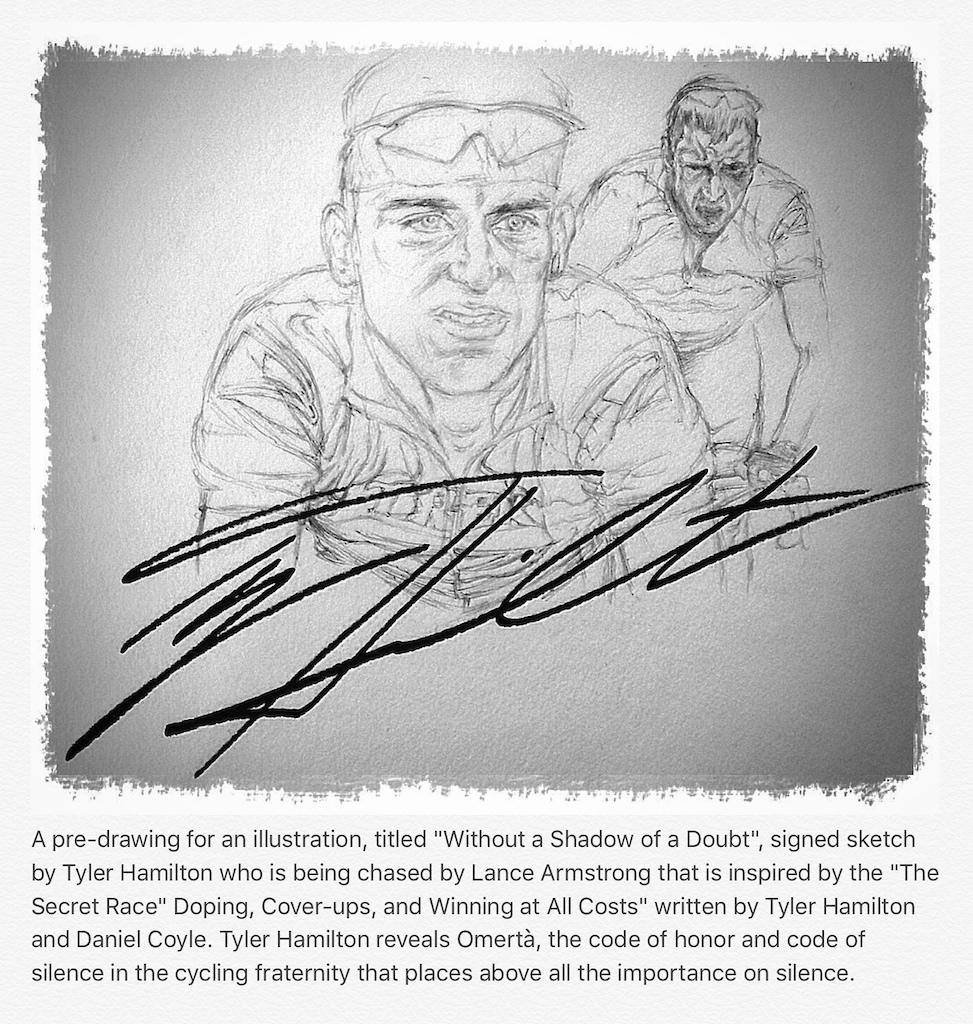 A pre-drawing for an illustration, titled "Without a Shadow of a Doubt", signed sketch by Tyler Hamilton who is being chased by Lance Armstrong that is inspired by the "The Secret Race" Doping, Cover-ups, and Winning at All Costs, written by Tyler Hamilton and Daniel Coyle. Tyler Hamilton reveals Omertà, the code of honor and code of silence in the cycling fraternity that places above all the importance of silence.