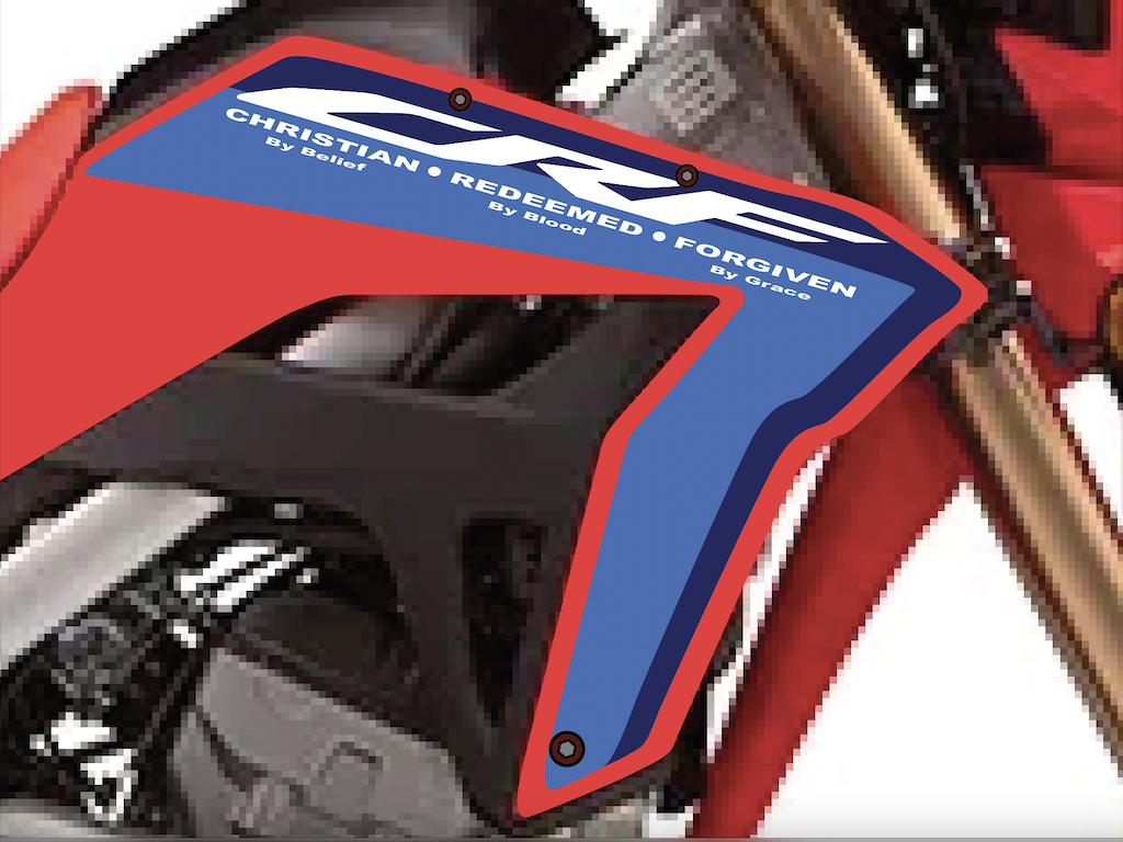 David Matthew Designs - I am designing an MX Race Style Graphics kit for my Honda CRF300L and for the Pastor's KLX Dual-Sport bikes. We use them to travel up into the interior high-country and jungles and bring humanitarian aid, clothing, and medical supplies to remote villages. This is the placement of the new acronym of the CRF lettering. "CHRISTIAN by belief - REDEEMED - By Blood - FORGIVEN - By Grace. 
--//--  I mean no disrespect to the Bible, I'm just having fun with my logo designs.